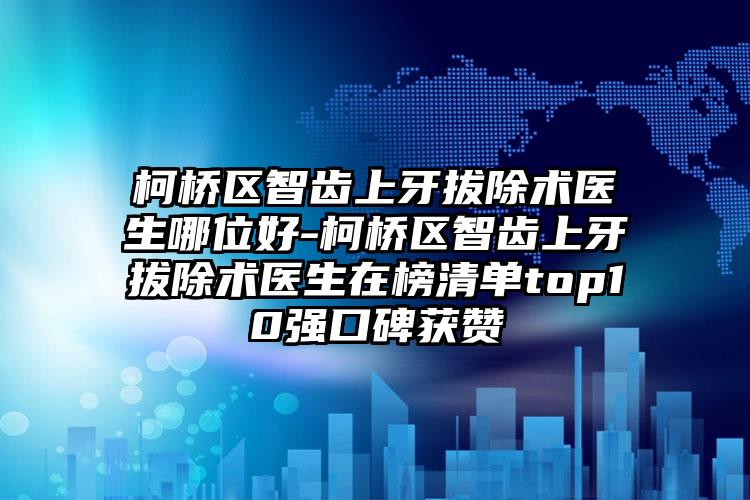 柯桥区智齿上牙拔除术医生哪位好-柯桥区智齿上牙拔除术医生在榜清单top10强口碑获赞