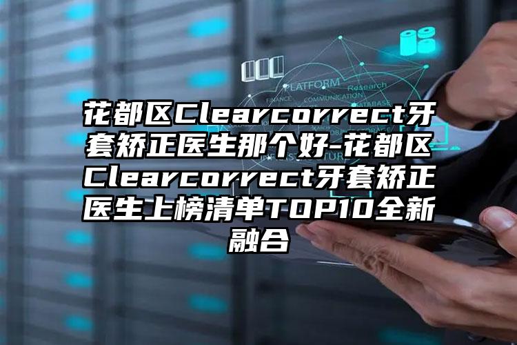 花都区Clearcorrect牙套矫正医生那个好-花都区Clearcorrect牙套矫正医生上榜清单TOP10全新融合