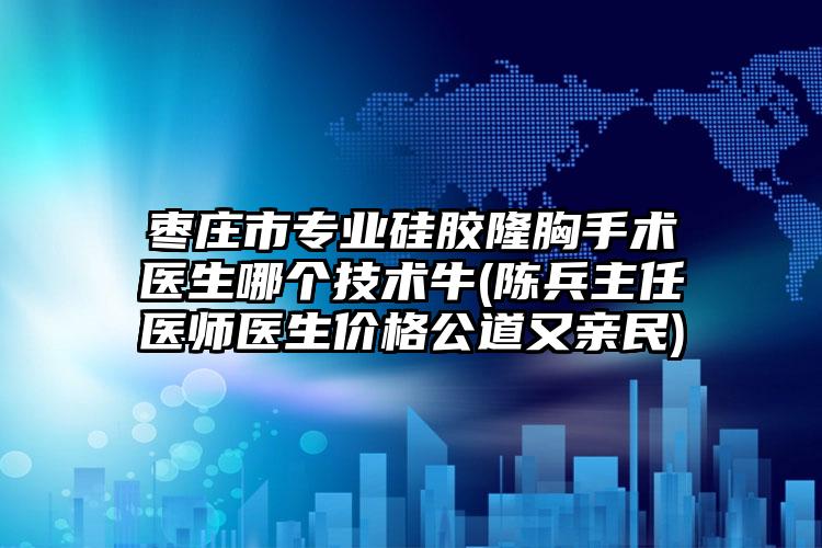枣庄市专业硅胶隆胸手术医生哪个技术牛(陈兵主任医师医生价格公道又亲民)