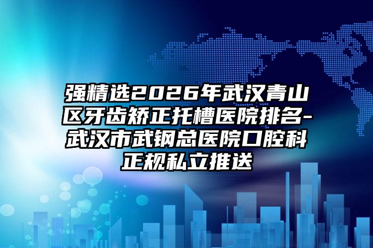强精选2026年武汉青山区牙齿矫正托槽医院排名-武汉市武钢总医院口腔科正规私立推送