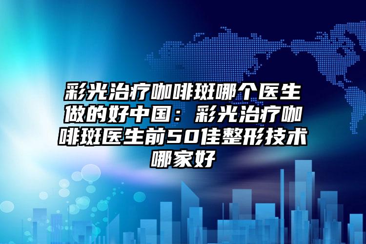 彩光治疗咖啡斑哪个医生做的好中国:彩光治疗咖啡斑医生前50佳整形技术哪家好