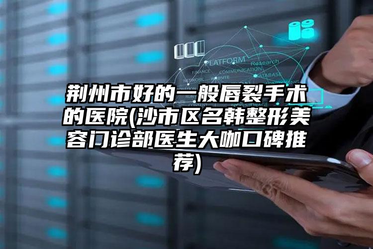 荆州市好的一般唇裂手术的医院(沙市区名韩整形美容门诊部医生大咖口碑推荐)