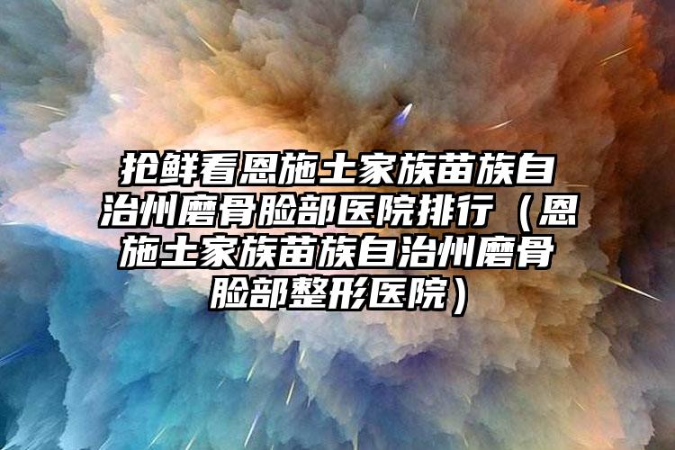 抢鲜看恩施土家族苗族自治州磨骨脸部医院排行（恩施土家族苗族自治州磨骨脸部整形医院）