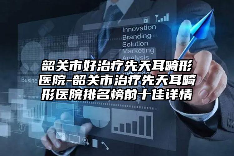 韶关市好治疗先天耳畸形医院-韶关市治疗先天耳畸形医院排名榜前十佳详情
