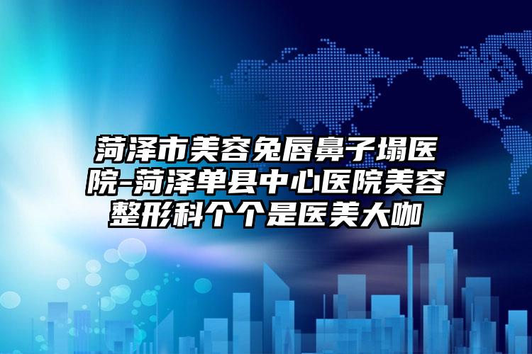 菏泽市美容兔唇鼻子塌医院-菏泽单县中心医院美容整形科个个是医美大咖