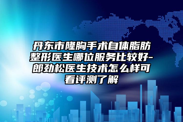 丹东市隆胸手术自体脂肪整形医生哪位服务比较好-郎劲松医生技术怎么样可看评测了解