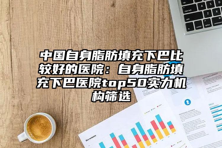 中国自身脂肪填充下巴比较好的医院：自身脂肪填充下巴医院top50实力机构筛选