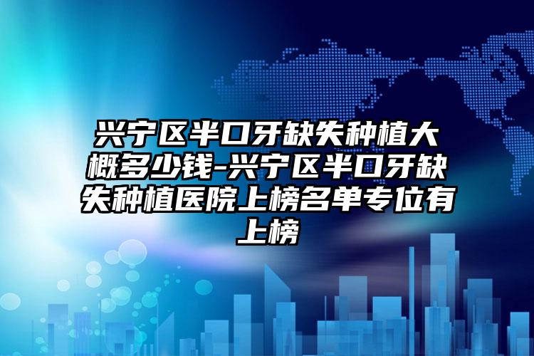 兴宁区半口牙缺失种植大概多少钱-兴宁区半口牙缺失种植医院上榜名单专位有上榜