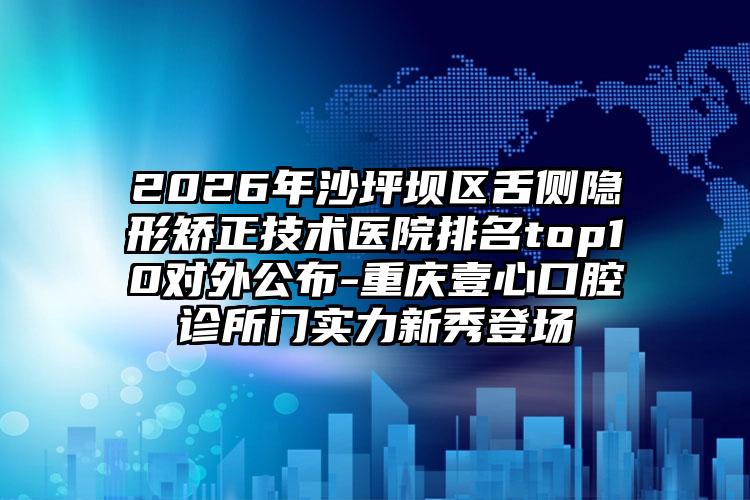 2026年沙坪坝区舌侧隐形矫正技术医院排名top10对外公布-重庆壹心口腔诊所门实力新秀登场