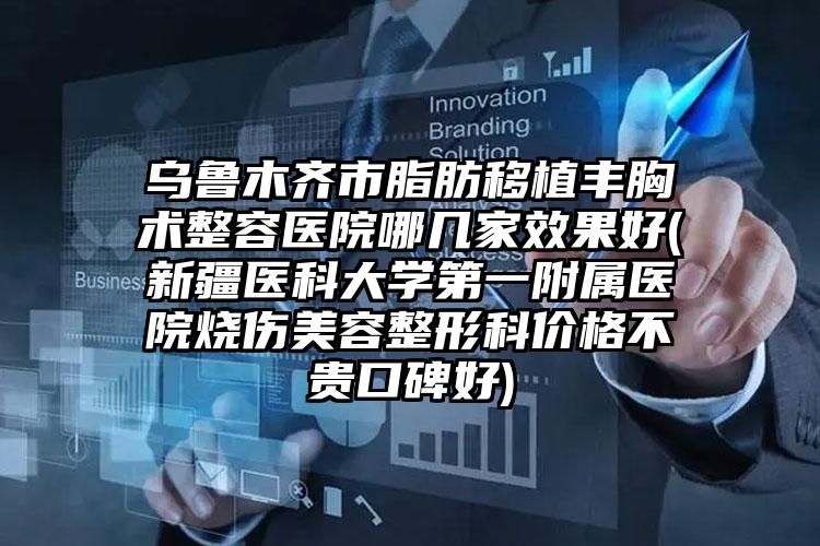 乌鲁木齐市脂肪移植丰胸术整容医院哪几家效果好(新疆医科大学第一附属医院烧伤美容整形科价格不贵口碑好)