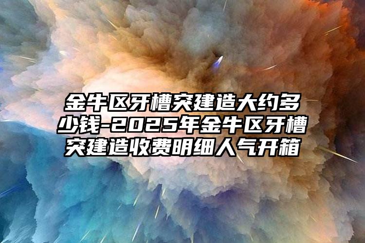 金牛区牙槽突建造大约多少钱-2025年金牛区牙槽突建造收费明细人气开箱