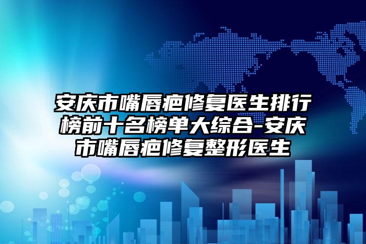 安庆市嘴唇疤修复医生排行榜前十名榜单大综合-安庆市嘴唇疤修复整形医生