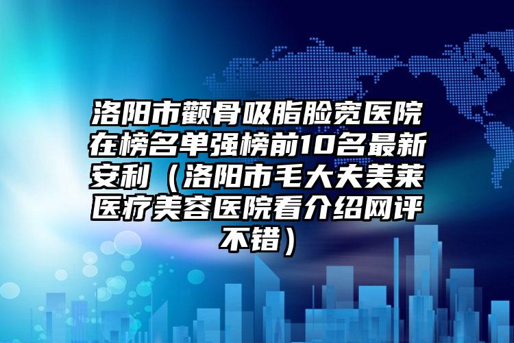 洛阳市颧骨吸脂脸宽医院在榜名单强榜前10名最新安利(洛阳市毛大夫美莱医疗美容医院看介绍网评不错)