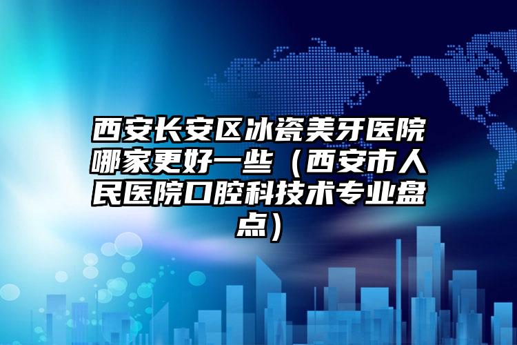 西安长安区冰瓷美牙医院哪家更好一些（西安市人民医院口腔科技术专业盘点）