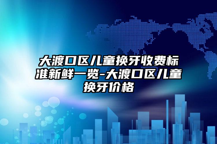大渡口区儿童换牙收费标准新鲜一览-大渡口区儿童换牙价格