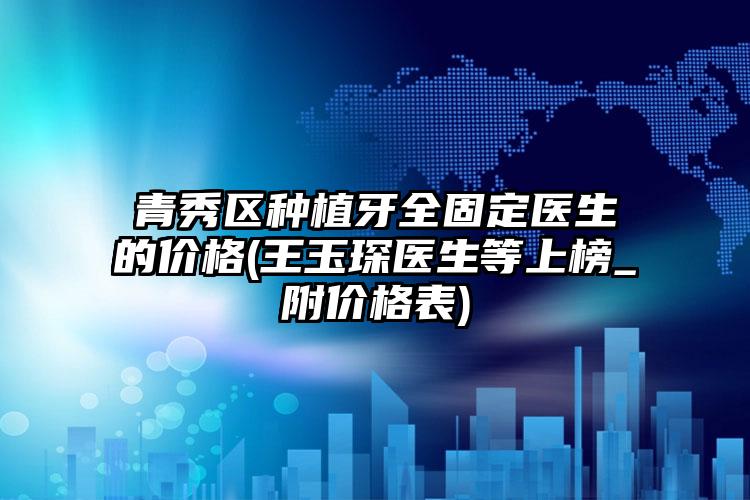 青秀区种植牙全固定医生的价格(王玉琛医生等上榜_附价格表)