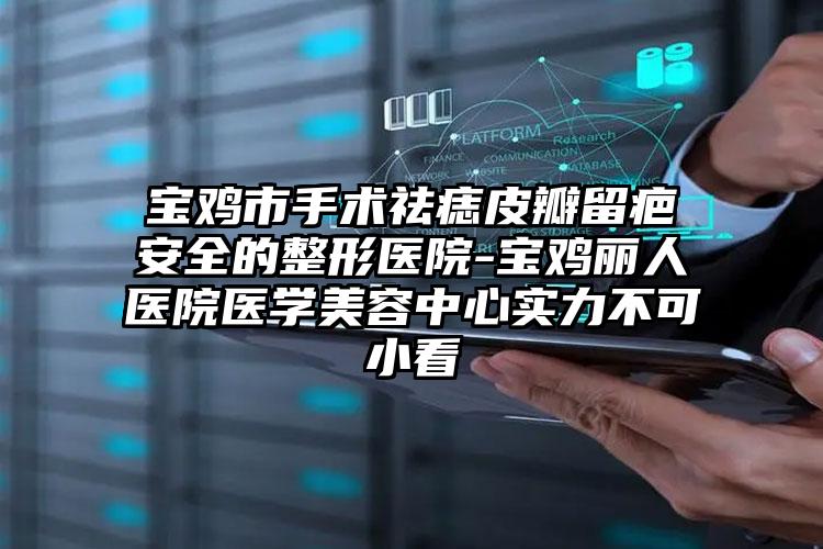 宝鸡市手术祛痣皮瓣留疤安全的整形医院-宝鸡丽人医院医学美容中心实力不可小看