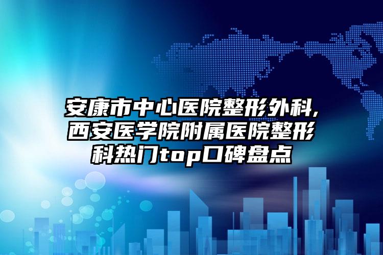 安康市中心医院整形外科,西安医学院附属医院整形科热门top口碑盘点
