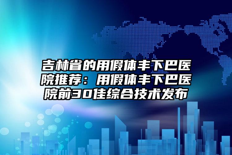 吉林省的用假体丰下巴医院推荐:用假体丰下巴医院前30佳综合技术发布