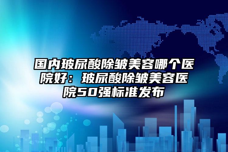 国内玻尿酸除皱美容哪个医院好:玻尿酸除皱美容医院50强标准发布