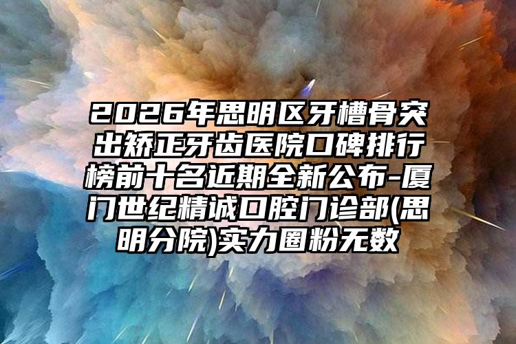 2026年思明区牙槽骨突出矫正牙齿医院口碑排行榜前十名近期全新公布-厦门世纪精诚口腔门诊部(思明分院)实力圈粉无数