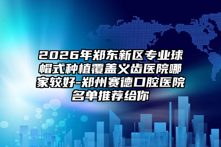 2026年郑东新区专业球帽式种植覆盖义齿医院哪家较好-郑州赛德口腔医院名单推荐给你