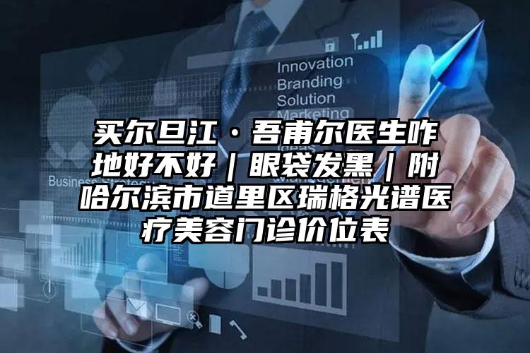 买尔旦江•吾甫尔医生咋地好不好｜眼袋发黑｜附哈尔滨市道里区瑞格光谱医疗美容门诊价位表