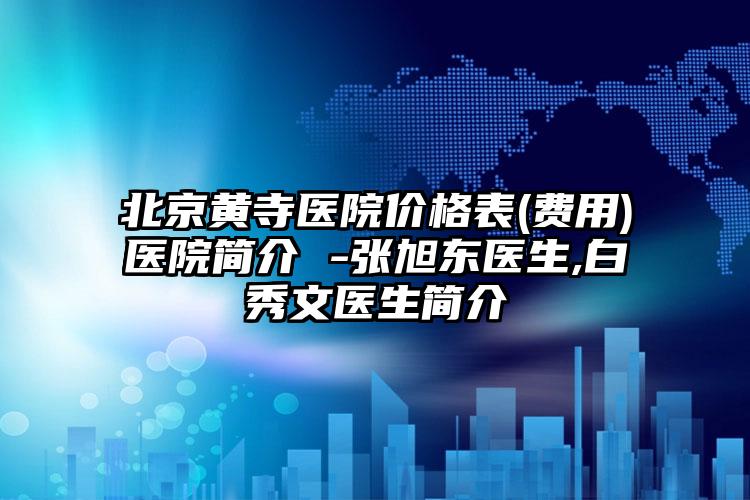 北京黄寺医院价格表(费用)医院简介 -张旭东医生,白秀文医生简介