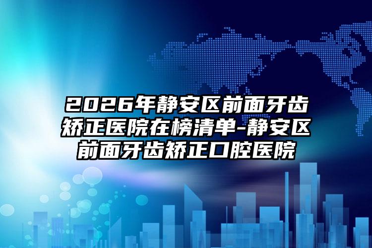 2026年静安区前面牙齿矫正医院在榜清单-静安区前面牙齿矫正口腔医院