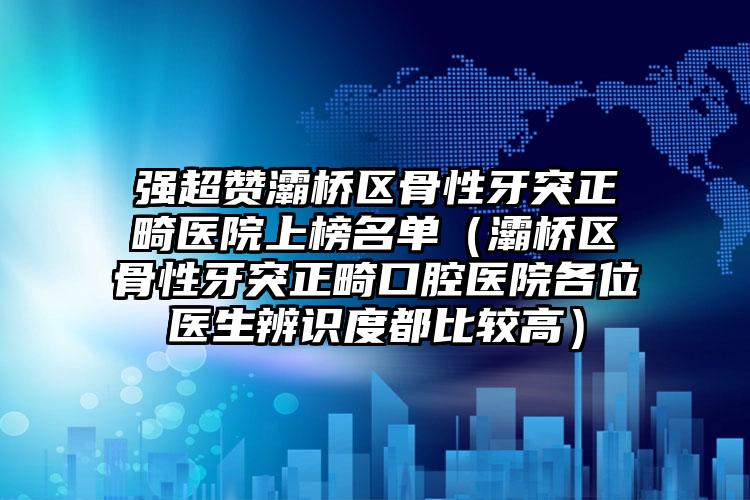 强超赞灞桥区骨性牙突正畸医院上榜名单（灞桥区骨性牙突正畸口腔医院各位医生辨识度都比较高）