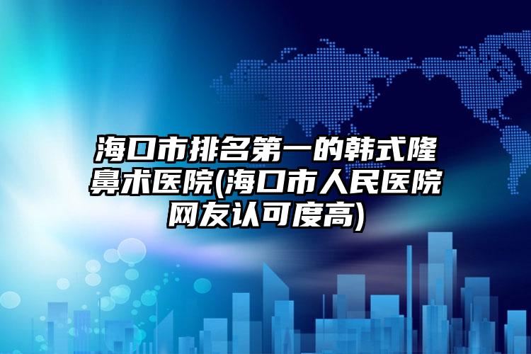 海口市排名第一的韩式隆鼻术医院(海口市人民医院网友认可度高)