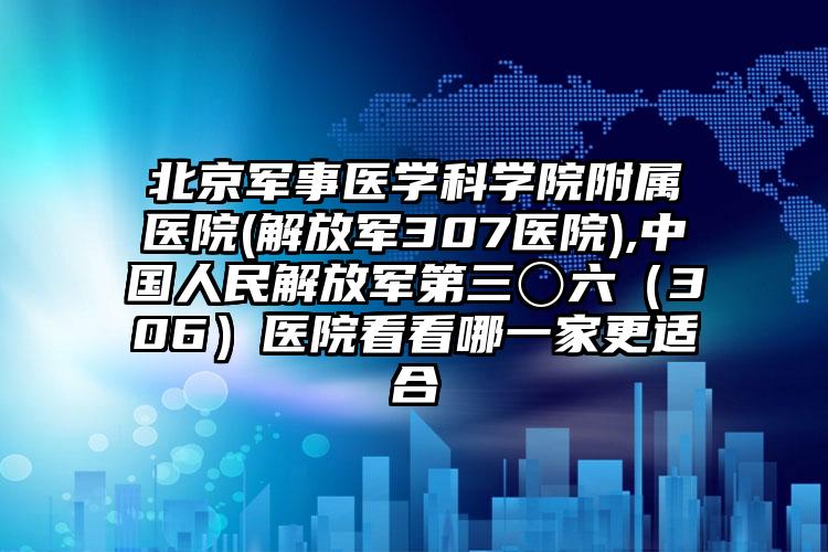 北京军事医学科学院附属医院(解放军307医院),中国人民解放军第三〇六(306)医院看看哪一家更适合