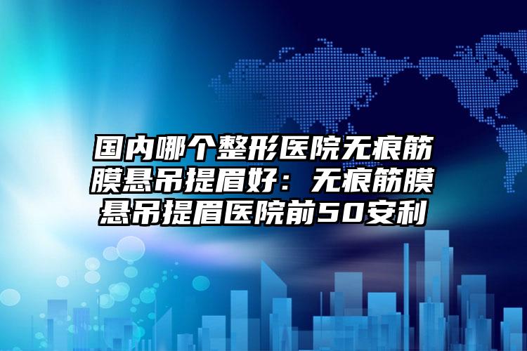国内哪个整形医院无痕筋膜悬吊提眉好：无痕筋膜悬吊提眉医院前50安利