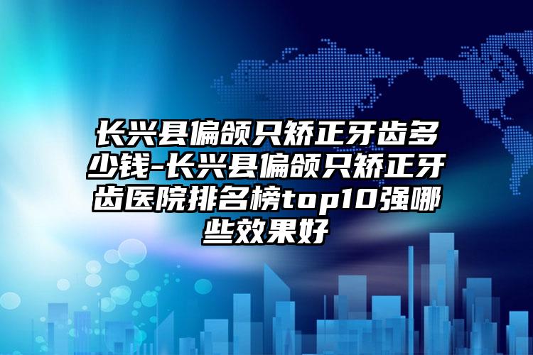 长兴县偏颌只矫正牙齿多少钱-长兴县偏颌只矫正牙齿医院排名榜top10强哪些效果好