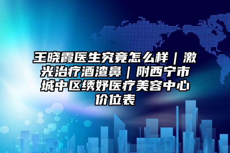 王晓霞医生究竟怎么样｜激光治疗酒渣鼻｜附西宁市城中区绣妤医疗美容中心价位表