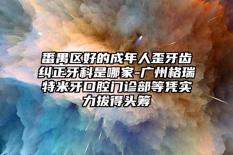 番禺区好的成年人歪牙齿纠正牙科是哪家-广州格瑞特米牙口腔门诊部等凭实力拔得头筹