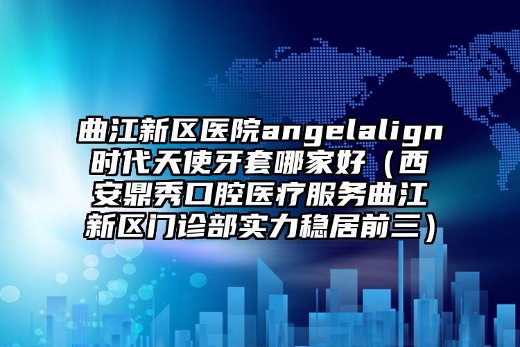 曲江新区医院angelalign时代天使牙套哪家好（西安鼎秀口腔医疗服务曲江新区门诊部实力稳居前三）