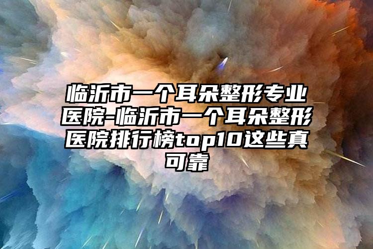 临沂市一个耳朵整形专业医院-临沂市一个耳朵整形医院排行榜top10这些真可靠