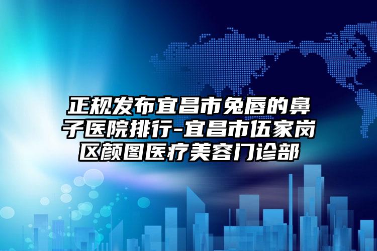 正规发布宜昌市兔唇的鼻子医院排行-宜昌市伍家岗区颜图医疗美容门诊部