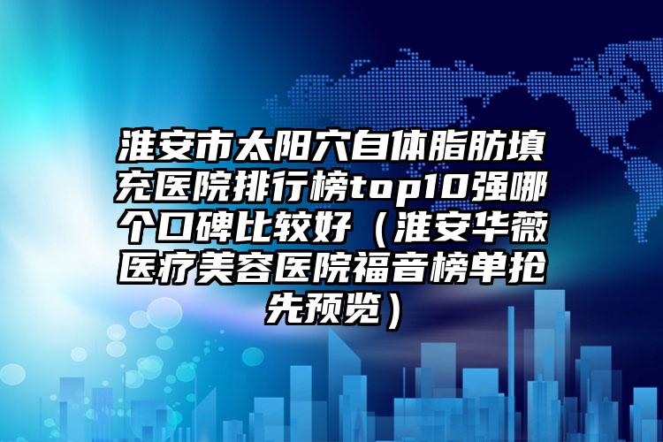 淮安市太阳穴自体脂肪填充医院排行榜top10强哪个口碑比较好(淮安华薇医疗美容医院福音榜单抢先预览)