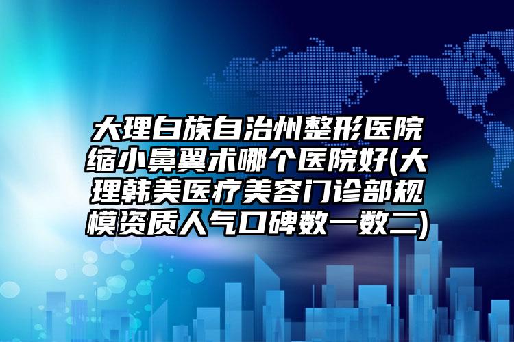 大理白族自治州整形医院缩小鼻翼术哪个医院好(大理韩美医疗美容门诊部规模资质人气口碑数一数二)