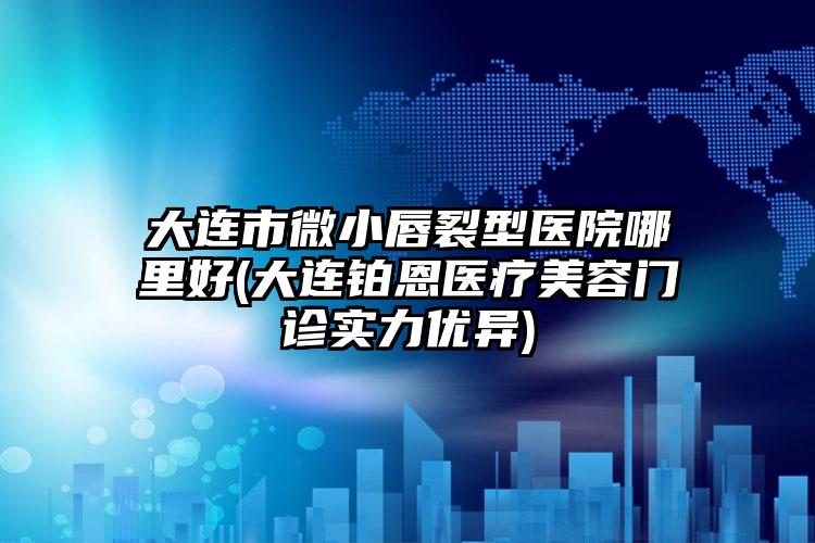 大连市微小唇裂型医院哪里好(大连铂恩医疗美容门诊实力优异)