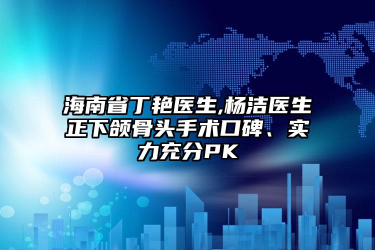 海南省丁艳医生,杨洁医生正下颌骨头手术口碑、实力充分PK