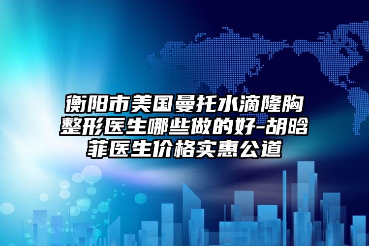 衡阳市美国曼托水滴隆胸整形医生哪些做的好-胡晗菲医生价格实惠公道