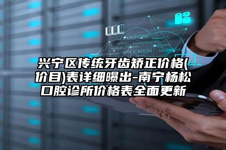 兴宁区传统牙齿矫正价格(价目)表详细曝出-南宁杨松口腔诊所价格表全面更新