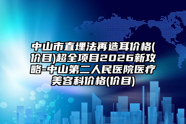 中山市直埋法再造耳价格(价目)超全项目2026新攻略-中山第二人民医院医疗美容科价格(价目)