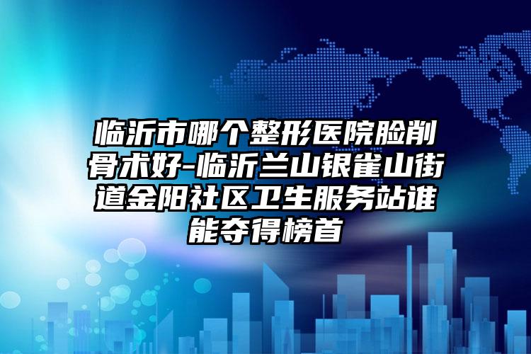 临沂市哪个整形医院脸削骨术好-临沂兰山银雀山街道金阳社区卫生服务站谁能夺得榜首