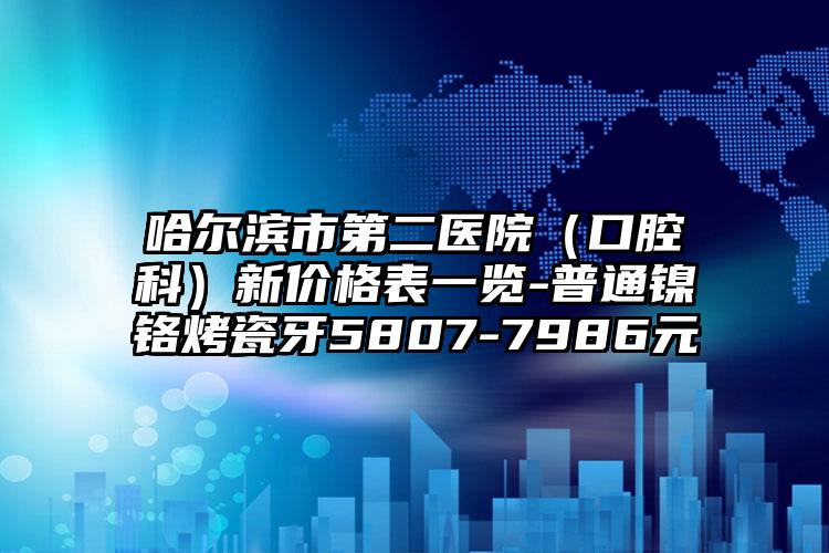 哈尔滨市第二医院(口腔科)新价格表一览-普通镍铬烤瓷牙5807-7986元