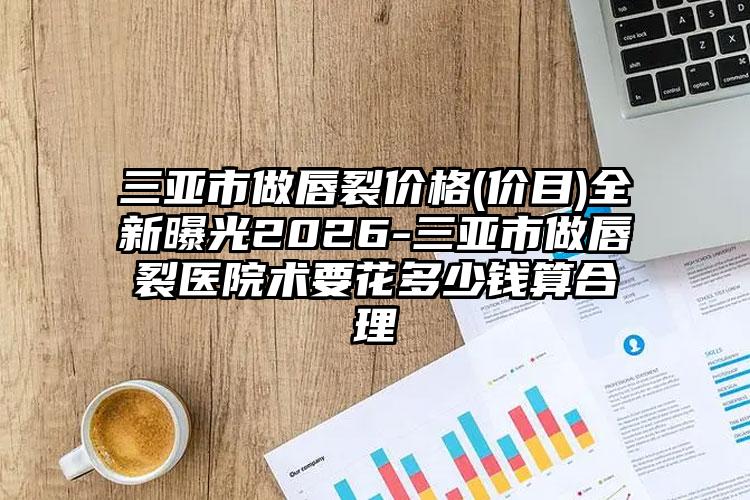 三亚市做唇裂价格(价目)全新曝光2026-三亚市做唇裂医院术要花多少钱算合理