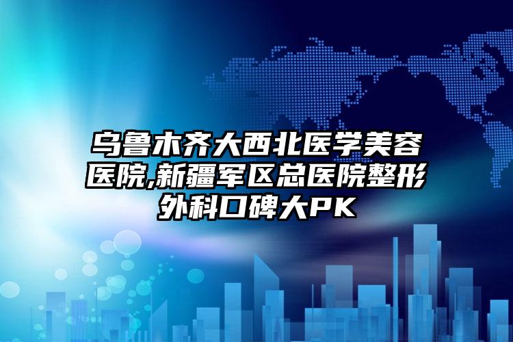 乌鲁木齐大西北医学美容医院,新疆军区总医院整形外科口碑大PK